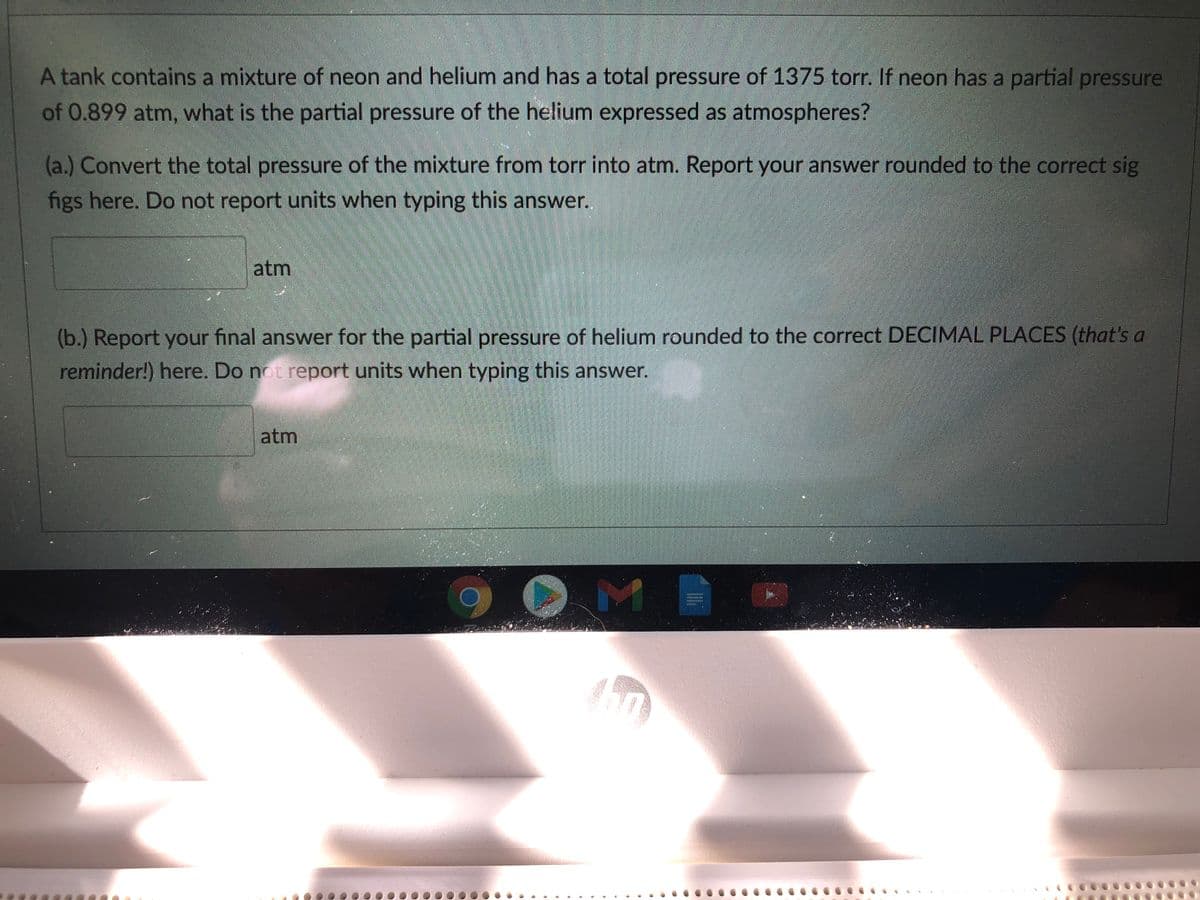 A tank contains a mixture of neon and helium and has a total pressure of 1375 torr. If neon has a partial pressure
of 0.899 atm, what is the partial pressure of the helium expressed as atmospheres?
(a.) Convert the total pressure of the mixture from torr into atm. Report your answer rounded to the correct sig
figs here. Do not report units when typing this answer.
atm
(b.) Report your final answer for the partial pressure of helium rounded to the correct DECIMAL PLACES (that's a
reminder!) here. Do not report units when typing this answer.
atm
M
