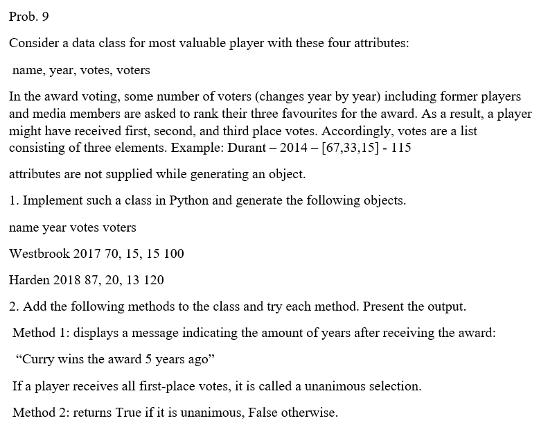 Prob. 9
Consider a data class for most valuable player with these four attributes:
name, year, votes, voters
In the award voting, some number of voters (changes year by year) including former players
and media members are asked to rank their three favourites for the award. As a result, a player
might have received first, second, and third place votes. Accordingly, votes are a list
consisting of three elements. Example: Durant - 2014 – [67,33,15] - 115
attributes are not supplied while generating an object.
1. Implement such a class in Python and generate the following objects.
name year votes voters
Westbrook 2017 70, 15, 15 100
Harden 2018 87, 20, 13 120
2. Add the following methods to the class and try each method. Present the output.
Method 1: displays a message indicating the amount of years after receiving the award:
"Curry wins the award 5 years ago"
If a player receives all first-place votes, it is called a unanimous selection.
Method 2: returns True if it is unanimous, False otherwise.
