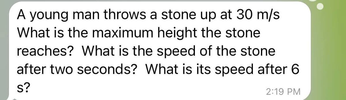 A young man throws a stone up at 30 m/s
What is the maximum height the stone
reaches? What is the speed of the stone
after two seconds? What is its speed after 6
s?
2:19 PM
