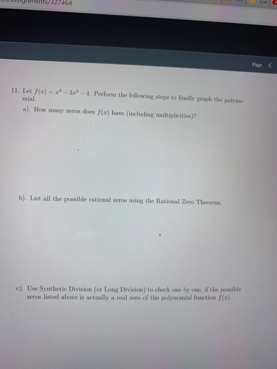 327464
Page <
11. Let f(r) = x-3r2-4. Perform the following steps to finally graph the polyno-
mial.
a). How many zeros does f(r) have (including multiplicities)?
b). List all the possible rational zeros using the Rational Zero Theorem.
c). Use Synthetic Division (or Long Division) to check one by one, if the possible
zeros listed above is actually a real zero of the polynomial function f(x).
