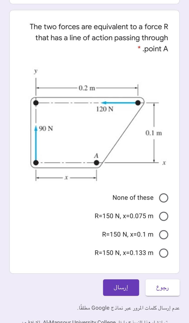 The two forces are equivalent to a force
that has a line of action passing through
point A
y
0.2 m-
120 N
490 N
0.1 m
A
None of these O
R=150 N, x-0.075 m
R=150 N, x-0.1 m
R=150 N, x-0.133 m O
إرسال
رجوع
عدم إرسال كلمات المرور عبر نماذج Go ogle مطلقًا۔
eENVI ALMansOur University College l: ziill lia al :L
