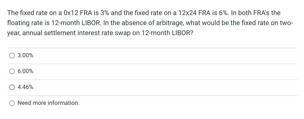 The fixed rate on a 0x12 FRA is 3% and the fixed rate on a 12x24 FRA is 6%. In both FRA's the
floating rate is 12-month LIBOR. In the absence of arbitrage, what would be the fixed rate on two-
year, annual settlement interest rate swap on 12-month LIBOR?
3.00%
6.00%
4.46%
Need more information.