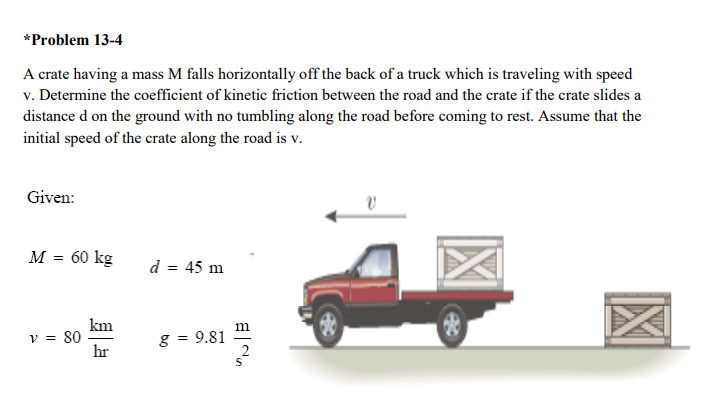 *Problem 13-4
A crate having a mass M falls horizontally off the back of a truck which is traveling with speed
v. Determine the coefficient of kinetic friction between the road and the crate if the crate slides a
distance d on the ground with no tumbling along the road before coming to rest. Assume that the
initial speed of the crate along the road is v.
Given:
M = 60 kg
d = 45 m
km
v = 80
hr
m
g = 9.81
