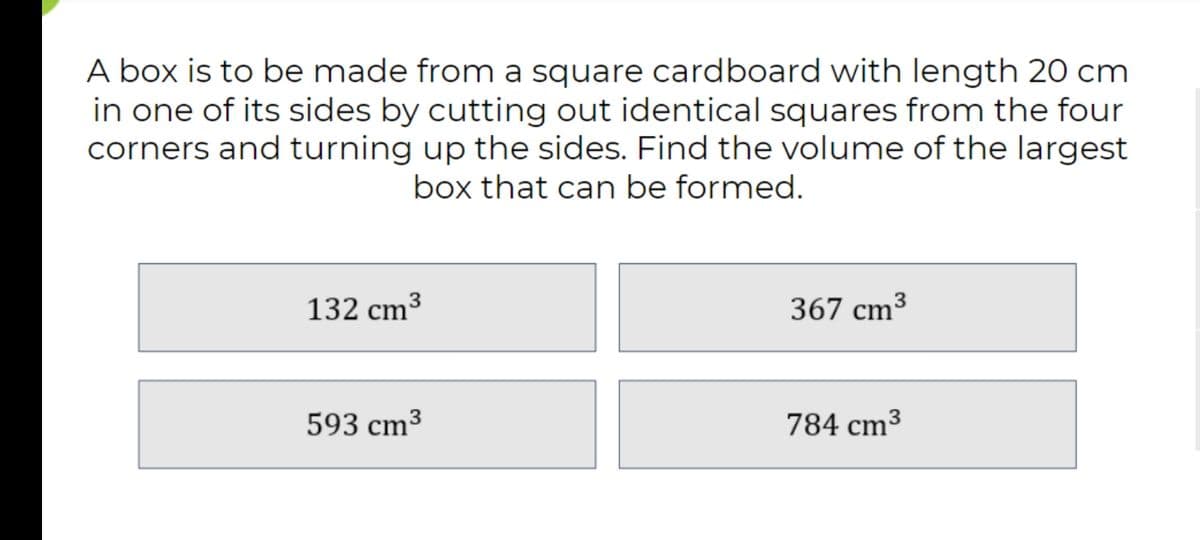 A box is to be made from a square cardboard with length 20 cm
in one of its sides by cutting out identical squares from the four
corners and turning up the sides. Find the volume of the largest
box that can be formed.
132 cm³
367 cm³
593 cm³
784 cm3
