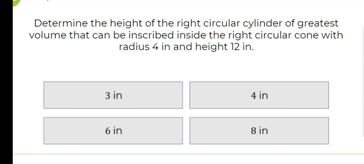 Determine the height of the right circular cylinder of greatest
volume that can be inscribed inside the right circular cone with
radius 4 in and height 12 in.
3 in
4 in
6 in
8 in
