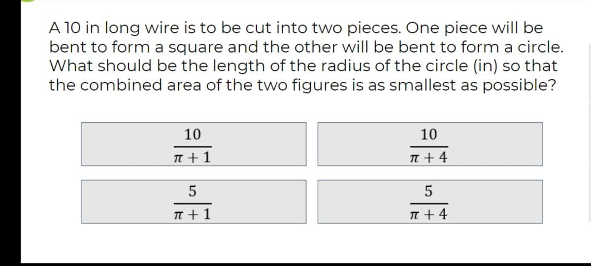 A 10 in long wire is to be cut into two pieces. One piece will be
bent to form a square and the other will be bent to form a circle.
What should be the length of the radius of the circle (in) so that
the combined area of the two figures is as smallest as possible?
10
10
n +1
n+ 4
5
5
T +1
TT + 4
