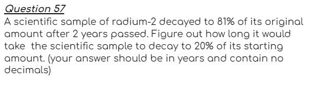 Question 57
A scientific sample of radium-2 decayed to 81% of its original
amount after 2 years passed. Figure out how long it would
take the scientific sample to decay to 20% of its starting
amount. (your answer should be in years and contain no
decimals)
