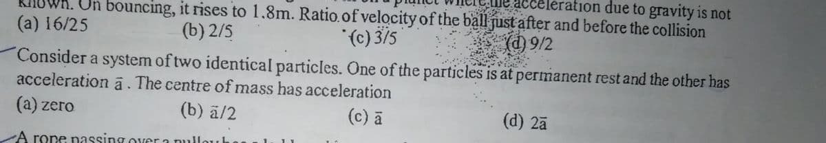 acceleration due to gravity is not
Un bouncing, it rises to 1.8m. Ratio.of velocityof the ball just after and before the collision
(c) 3/5
Consider a system of two identical particles. One of the particles is at permanent rest and the other has
(a) 16/25
(b) 2/5
(d) 9/2
acceleration ā. The centre of mass has acceleration
(a) zero
(b) ā/2
(c) a
(d) 2ã
A rone nassing over a nullo
