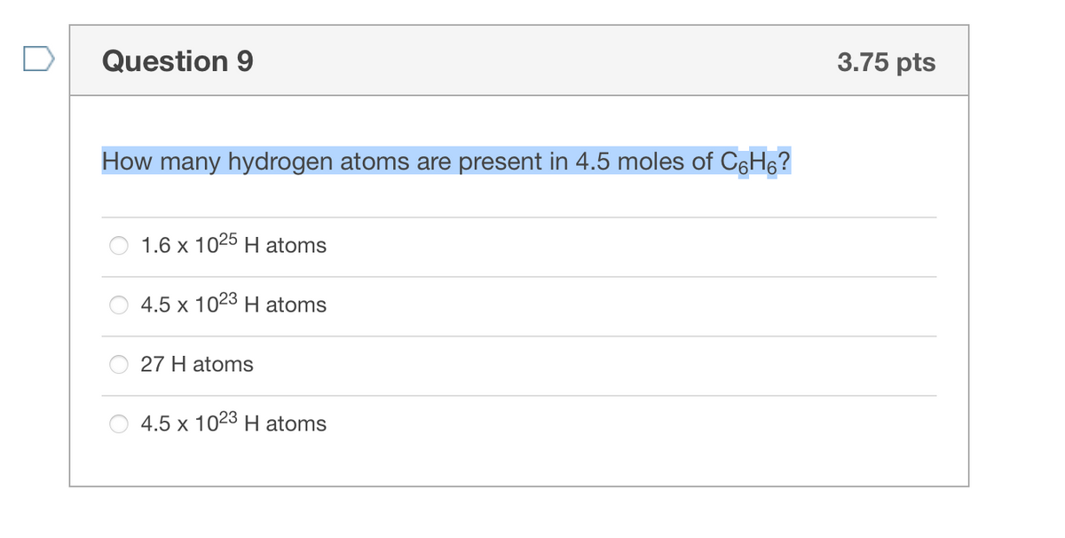 Question 9
3.75 pts
How many hydrogen atoms are present in 4.5 moles of C6H6?
1.6 x 1025 H atoms
4.5 x 1023 H atoms
27 H atoms
4.5 x 1023 H atoms
