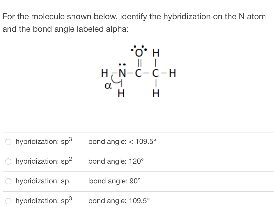 For the molecule shown below, identify the hybridization on the N atom
and the bond angle labeled alpha:
|L |
H-N-C-C-H
a
H
..
H
hybridization: sp³
bond angle: < 109.5°
hybridization: sp?
bond angle: 120°
hybridization: sp
bond angle: 90°
hybridization: sp3
bond angle: 109.5°
