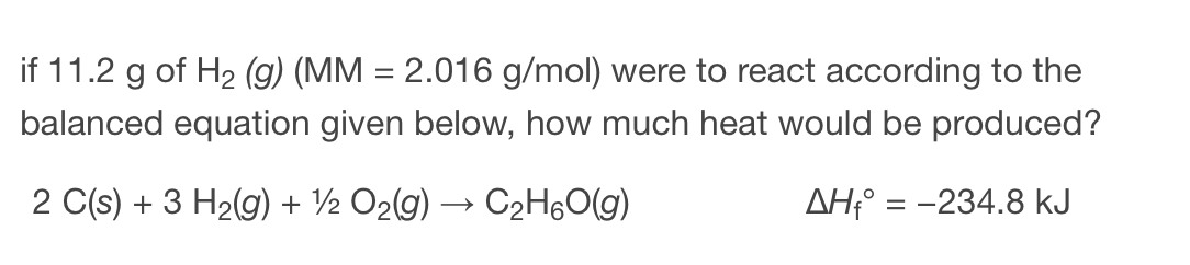 if 11.2 g of H2 (g) (MM = 2.016 g/mol) were to react according to the
balanced equation given below, how much heat would be produced?
2 C(s) + 3 H2(g) + ½ O2(g) → C2H6O(g)
AH;° = -234.8 kJ
