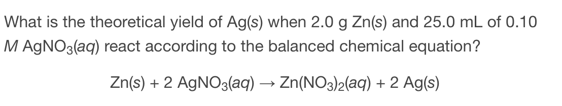 What is the theoretical yield of Ag(s) when 2.0 g Zn(s) and 25.0 mL of 0.10
M AGNO3(aq) react according to the balanced chemical equation?
Zn(s) + 2 AgNO3(aq) → Zn(NO3)2(aq) + 2 Ag(s)
