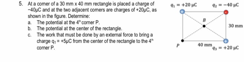 5. At a comer of a 30 mm x 40 mm rectangle is placed a charge of
-40µC and at the two adjacent comers are charges of +20µC, as
shown in the figure. Determine:
a. The potential at the 4" corner P.
b. The potential at the center of the rectangle.
c. The work that must be done by an external force to bring a
charge q, = +5µC from the center of the rectangle to the 4th
corner P.
91 = +20 µC
92 = -40 µC
B
30 mm
40 mm
93 = +20 µC
P
