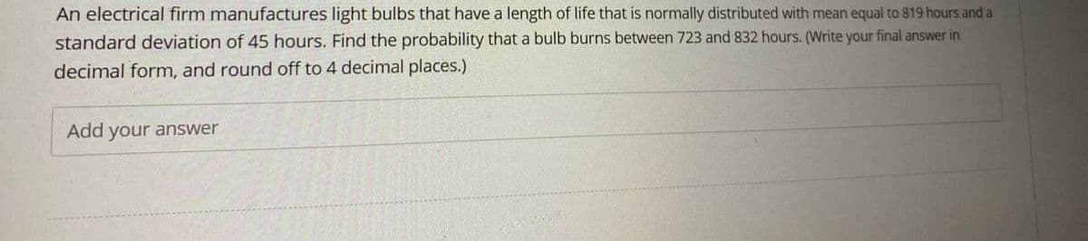 An electrical firm manufactures light bulbs that have a length of life that is normally distributed with mean equal to 819 hours and a
standard deviation of 45 hours. Find the probability that a bulb burns between 723 and 832 hours. (Write your final answer in
decimal form, and round off to 4 decimal places.)
Add your answer
