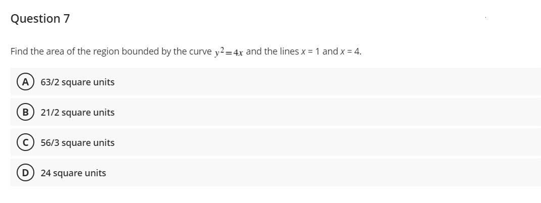 Question 7
Find the area of the region bounded by the curve y?=4x and the lines x = 1 and x = 4.
A) 63/2 square units
B
21/2 square units
56/3 square units
D
24 square units
