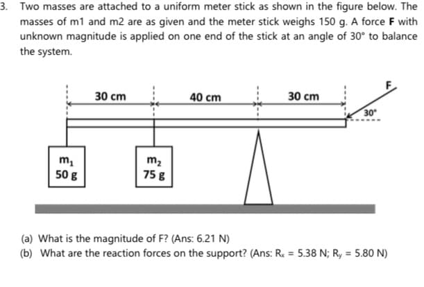 3. Two masses are attached to a uniform meter stick as shown in the figure below. The
masses of m1 and m2 are as given and the meter stick weighs 150 g. A force F with
unknown magnitude is applied on one end of the stick at an angle of 30° to balance
the system.
30 cm
40 cm
30 cm
30
m2
75 g
50 g
(a) What is the magnitude of F? (Ans: 6.21 N)
(b) What are the reaction forces on the support? (Ans: R. = 5.38 N; R, = 5.80 N)
