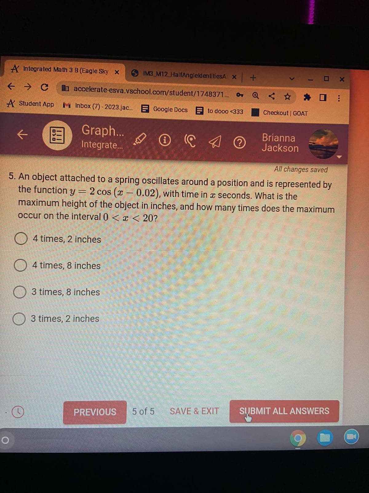 A Integrated Math 3 B (Eagle Sky x
IM3 M12 HalfAngleldentitiesA X
← → C
accelerate-esva.vschool.com/student/1748371...
A Student App MInbox (7)-2023.jac... Google Docs
to dooo <333
Graph...
Integrate...
℗ C
Ⓒ
All changes saved
5. An object attached to a spring oscillates around a position and is represented by
the function y = 2 cos (x -0.02), with time in a seconds. What is the
maximum height of the object in inches, and how many times does the maximum
occur on the interval 0 < x < 20?
4 times, 2 inches
4 times, 8 inches
3 times, 8 inches
3 times, 2 inches
5 of 5 SAVE & EXIT
SUBMIT ALL ANSWERS
O
!!!
PREVIOUS
Checkout | GOAT
Brianna
Jackson
m
---
X
