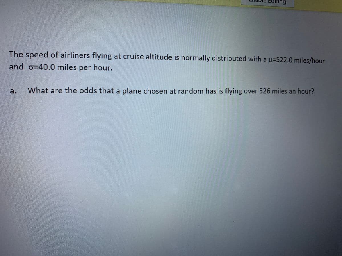 ing
The speed of airliners flying at cruise altitude is normally distributed with a u=522.0 miles/hour
and o=40.0 miles per hour.
a.
What are the odds that a plane chosen at random has is flying over 526 miles an hour?
