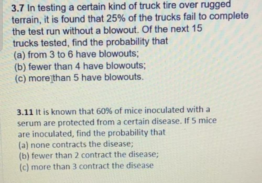 3.7 In testing a certain kind of truck tire over rugged
terrain, it is found that 25% of the trucks fail to complete
the test run without a blowout. Of the next 15
trucks tested, find the probability that
(a) from 3 to 6 have blowouts;
(b) fewer than 4 have blowouts;
(c) morejthan 5 have blowouts.
3.11 It is known that 60% of mice inoculated with a
serum are protected from a certain disease. If 5 mice
are inoculated, find the probability that
(a) none contracts the disease;
(b) fewer than 2 contract the disease;
(c) more than 3 contract the disease
