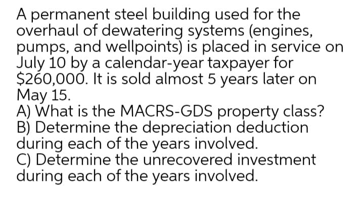 A permanent steel building used for the
overhaul of dewatering systems (engines,
pumps, and wellpoints) is placed in service on
July 10 by a calendar-year taxpayer for
$260,000. It is sold almost 5 years later on
May 15.
A) What is the MACRS-GDS property class?
B) Determine the depreciation deduction
during each of the years involved.
C) Determine the unrecovered investment
during each of the years involved.
