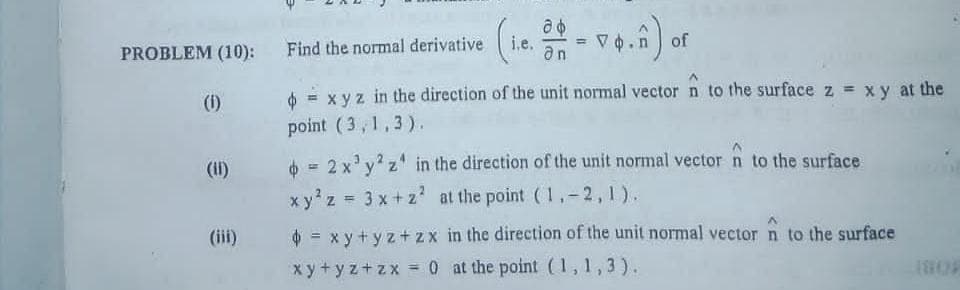 PROBLEM (10):
Find the normal derivative
i.e.
an
of
(1)
= x yz in the direction of the unit normal vector n to the surface z = xy at the
point (3, 1,3).
(II)
o = 2 x'y? z' in the direction of the unit normal vector n to the surface
x y'z = 3 x + z' at the point ( ,-2,1).
%3D
(iii)
$ = x y+ y z+ zx in the direction of the unit normal vector n to the surface
%3D
x y+ y z+zx =0 at the point (1,1,3).
