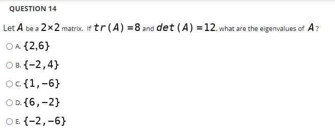 QUESTION 14
Let A be a 2x2 matrix. If tr (A) =8 and det (A) =12, what are the eigenvalues of A?
O A. {2,6}
О в. {-2,4}
Oc. {1,-6}
O D. {6,-2}
ОЕ {-2,-6}
