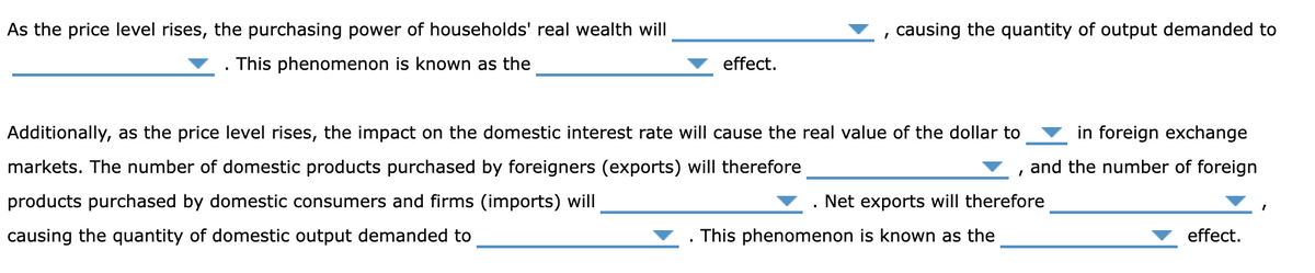 As the price level rises, the purchasing power of households' real wealth will
This phenomenon is known as the
effect.
causing the quantity of output demanded to
Additionally, as the price level rises, the impact on the domestic interest rate will cause the real value of the dollar to in foreign exchange
markets. The number of domestic products purchased by foreigners (exports) will therefore
and the number of foreign
products purchased by domestic consumers and firms (imports) will
causing the quantity of domestic output demanded to
I
Net exports will therefore
This phenomenon is known as the
effect.