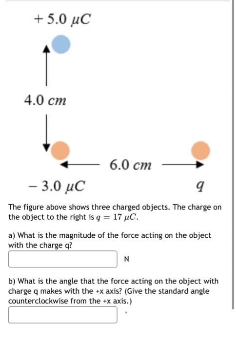 + 5.0 μC
4.0 cm
6.0 cm
– 3.0 μC
9
The figure above shows three charged objects. The charge on
the object to the right is q = 17 µC.
a) What is the magnitude of the force acting on the object
with the charge q?
N
b) What is the angle that the force acting on the object with
charge q makes with the +x axis? (Give the standard angle
counterclockwise from the +x axis.)