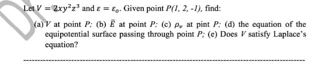 Let V = 2xy?z³ and ɛ = E.. Given point P(1, 2, -1), find:
(a) V at point P: (b) Ē at point P: (c) P, at pint P: (d) the equation of the
equipotential surface passing through point P; (e) Does V satisfy Laplace's
equation?
