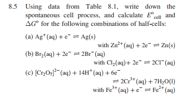 8.5 Using data from Table 8.1, write down the
spontaneous cell process, and calculate E°cell and
AG° for the following combinations of half-cells:
(a) Ag*(aq) + e¯ = Ag(s)
with Zn* (aq) + 2e" = Zn(s)
(b) Br, (aq) + 2e- = 2Br (aq)
with Cl,(aq)+ 2e = 2C1" (aq)
(c) [Cr0; (aq) + 14H* (aq) + 6e
= 2Cr* (aq) + 7H,0(1)
with Fe* (aq) +e = Fe* (aq)
1.
