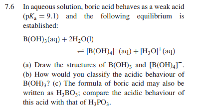 7.6 In aqueous solution, boric acid behaves as a weak acid
(pK, = 9.1) and the following equilibrium is
established:
B(OH)3(aq) + 2H,O(1)
= [B(OH),]¯(aq) + [H,O]*(aq)
(a) Draw the structures of B(OH); and [B(OH)4]¯.
(b) How would you classify the acidic behaviour of
B(OH);? (c) The formula of boric acid may also be
written as H;BO;; compare the acidic behaviour of
this acid with that of H;PO3.
