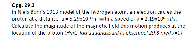 Opg. 29.3
In Niels Bohr's 1913 model of the hydrogen atom, an electron circles the
proton at a distance a = 5.29x10-11m with a speed of v = 2.19x106 m/s.
Calculate the magnitude of the magnetic field this motion produces at the
location of the proton (Hint: Tag udgangspunkt i eksempel 29.3 med x=0)
