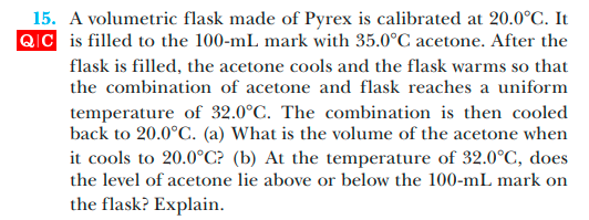 15. A volumetric flask made of Pyrex is calibrated at 20.0°C. It
QIC is filled to the 100-mL mark with 35.0°C acetone. After the
flask is filled, the acetone cools and the flask warms so that
the combination of acetone and flask reaches a uniform
temperature of 32.0°C. The combination is then cooled
back to 20.0°C. (a) What is the volume of the acetone when
it cools to 20.0°C? (b) At the temperature of 32.0°C, does
the level of acetone lie above or below the 100-mL mark on
the flask? Explain.
