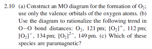2.10 (a) Construct an MO diagram for the formation of O2;
use only the valence orbitals of the oxygen atoms. (b)
Use the diagram to rationalize the following trend in
0–0 bond distances: O2, 121 pm; [O2]*, 112 pm;
[02]¯, 134 pm; [O2]²¯, 149 pm. (c) Which of these
species are paramagnetic?
