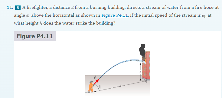 11. S A firefighter, a distance d from a burning building, directs a stream of water from a fire hose at
angle 6; above the horizontal as shown in Figure P4.11. If the initial speed of the stream is v;, at
what height h does the water strike the building?
Figure P4.11
