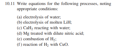 10.11 Write equations for the following processes, noting
appropriate conditions:
(a) electrolysis of water;
(b) electrolysis of molten LiH;
(c) CaH, reacting with water;
(d) Mg treated with dilute nitric acid;
(e) combustion of H;;
(f) reaction of H, with CuO.
