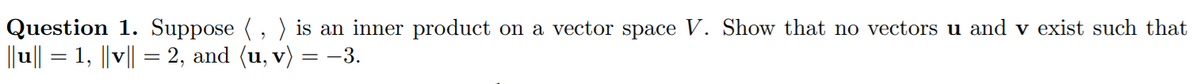 Question 1. Suppose (, ) is an inner product on a vector space V. Show that no vectors u and v exist such that
||u|| = 1, ||v|| = 2, and (u, v) = -3.
