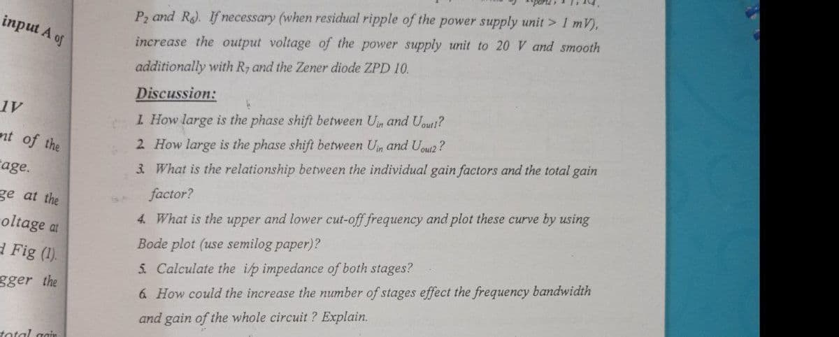 P2 and R. Ifnecessary (when residual ripple of the power supply unit > I mV),
input A of
increase the output voltage of the power supply unit to 20 V and smooth
additionally with Ry and the Zener diode ZPD 10.
Discussion:
1. How large is the phase shift between Un and Uout?
nt of the
2 How large is the phase shift between Un and Uoui2 ?
rage.
3. What is the relationship between the individual gain factors and the total gain
factor?
4. What is the upper and lower cut-off frequency and plot these curve by using
Bode plot (use semilog paper)?
ge at the
roltage at
a Fig (1).
5. Calculate the i/p impedance of both stages?
gger the
6 How could the increase the number of stages effect the frequency bandwidth
and gain of the whole circuit ? Explain.
tatal gain
