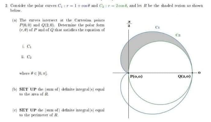 2. Consider the polar curves C₁=r=1+ cos@ and C₂:r-2cos, and let R be the shaded region as shown
below.
(a) The curves intersect at the Cartesian points
P(0,0) and Q(2,0). Determine the polar form
(r.) of P and of Q that satisfies the equation of
i. C₁
ii. C₂
where 9 € [0.].
P(0,0)
Q(2,0)
(b) SET UP the (sum of) definite integral (s) equal
to the area of R.
(c) SET UP the (sum of) definite integral (s) equal
to the perimeter of R.