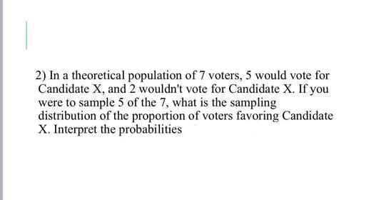 2) In a theoretical population of 7 voters, 5 would vote for
Candidate X, and 2 wouldn't vote for Candidate X. If you
were to sample 5 of the 7, what is the sampling
distribution of the proportion of voters favoring Candidate
X. Interpret the probabilities