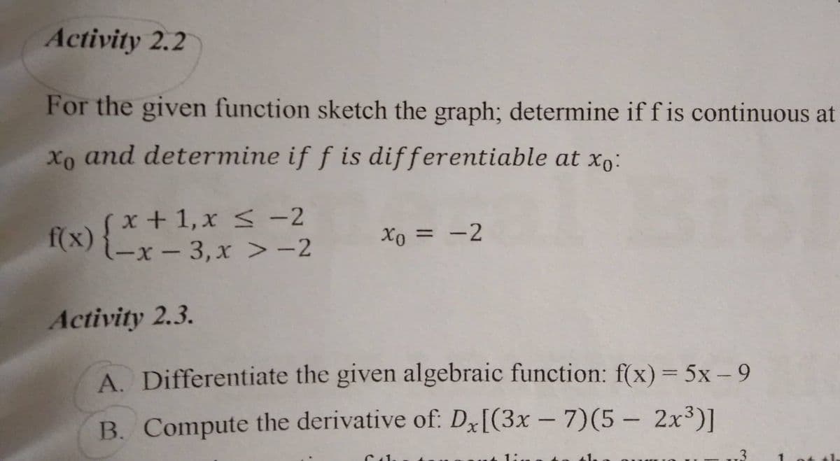 Activity 2.2
For the given function sketch the graph; determine if f is continuous at
xo and determine if f is differentiable at xo:
f(x) { x +
(x+1, x ≤ -2
(-x-3, x>-2
xo = -2
Activity 2.3.
A. Differentiate the given algebraic function: f(x) = 5x - 9
B. Compute the derivative of: Dx[(3x-7)(5- 2x³)]
6.1.