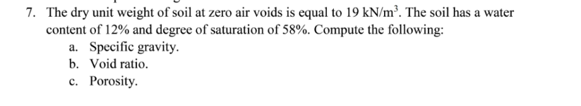 7. The dry unit weight of soil at zero air voids is equal to 19 kN/m³. The soil has a water
content of 12% and degree of saturation of 58%. Compute the following:
a. Specific gravity.
b. Void ratio.
c. Porosity.
