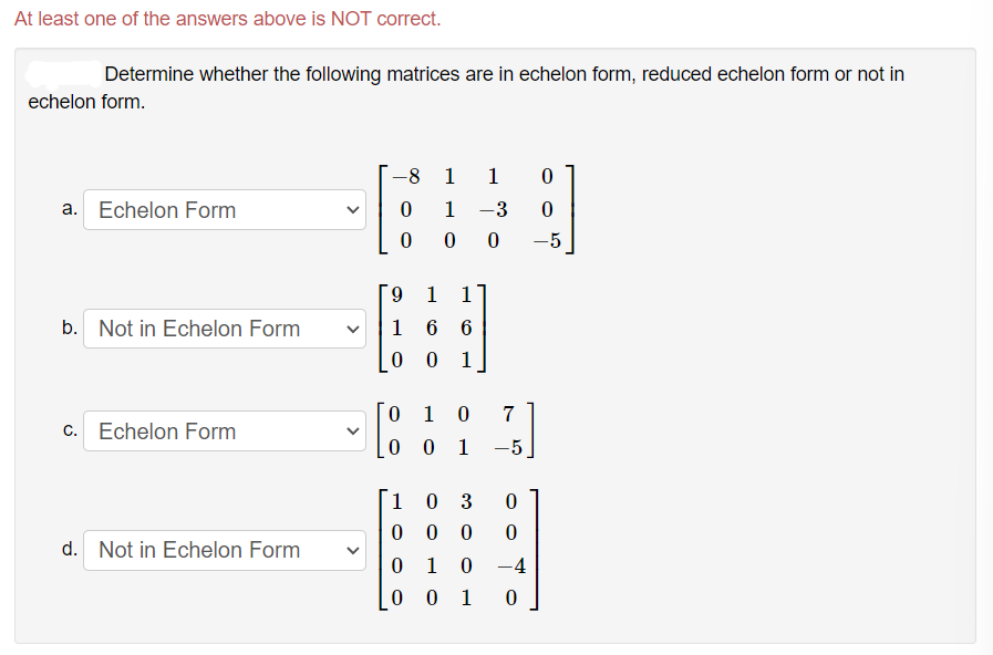 At least one of the answers above is NOT correct.
Determine whether the following matrices are in echelon form, reduced echelon form or not in
echelon form.
-8 1 1
a. Echelon Form
1
-3
0 0
-5
6.
1
1
b. Not in Echelon Form
1 6 6
1
1
c. Echelon Form
0 1
-5
1 0 3
0 0
d. Not in Echelon Form
0 1 0 -4
0 1
>
