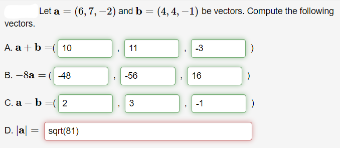 Let a = (6, 7, -2) and b = (4, 4, –1) be vectors. Compute the following
vectors.
A. a + b =( 10
11
-3
B. -8a = ( -48
-56
16
C. a – b =( 2
3
-1
D. Ja| :
sqrt(81)
