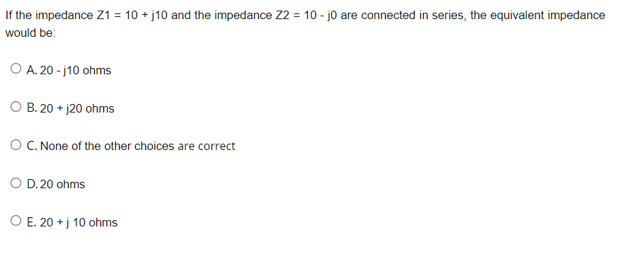 If the impedance Z1 = 10 +j10 and the impedance Z2 = 10 - j0 are connected in series, the equivalent impedance
would be:
O A. 20-j10 ohms
O B. 20+ j20 ohms
O C. None of the other choices are correct
O D. 20 ohms
O E. 20+ j 10 ohms