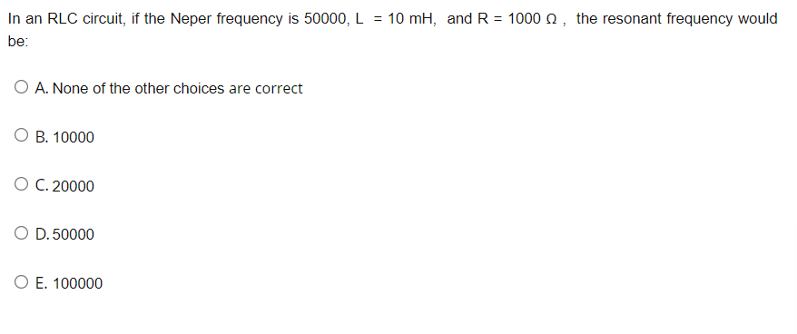 In an RLC circuit, if the Neper frequency is 50000, L = 10 mH, and R = 10000, the resonant frequency would
be:
O A. None of the other choices are correct
B. 10000
O C. 20000
O D. 50000
O E. 100000