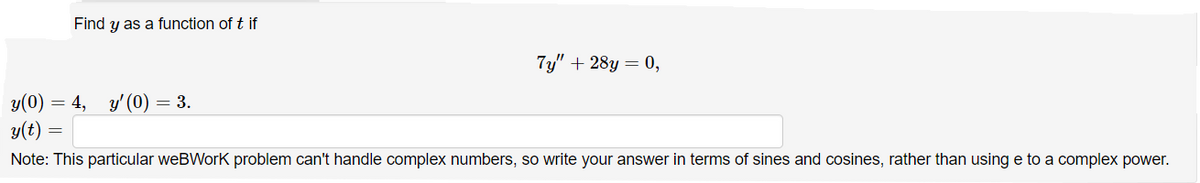 Find y as a function of t if
7y" + 28y = 0,
y(0)
= 4, y'(0) = 3.
y(t)
Note: This particular weBWork problem can't handle complex numbers, so write your answer in terms of sines and cosines, rather than using e to a complex power.
