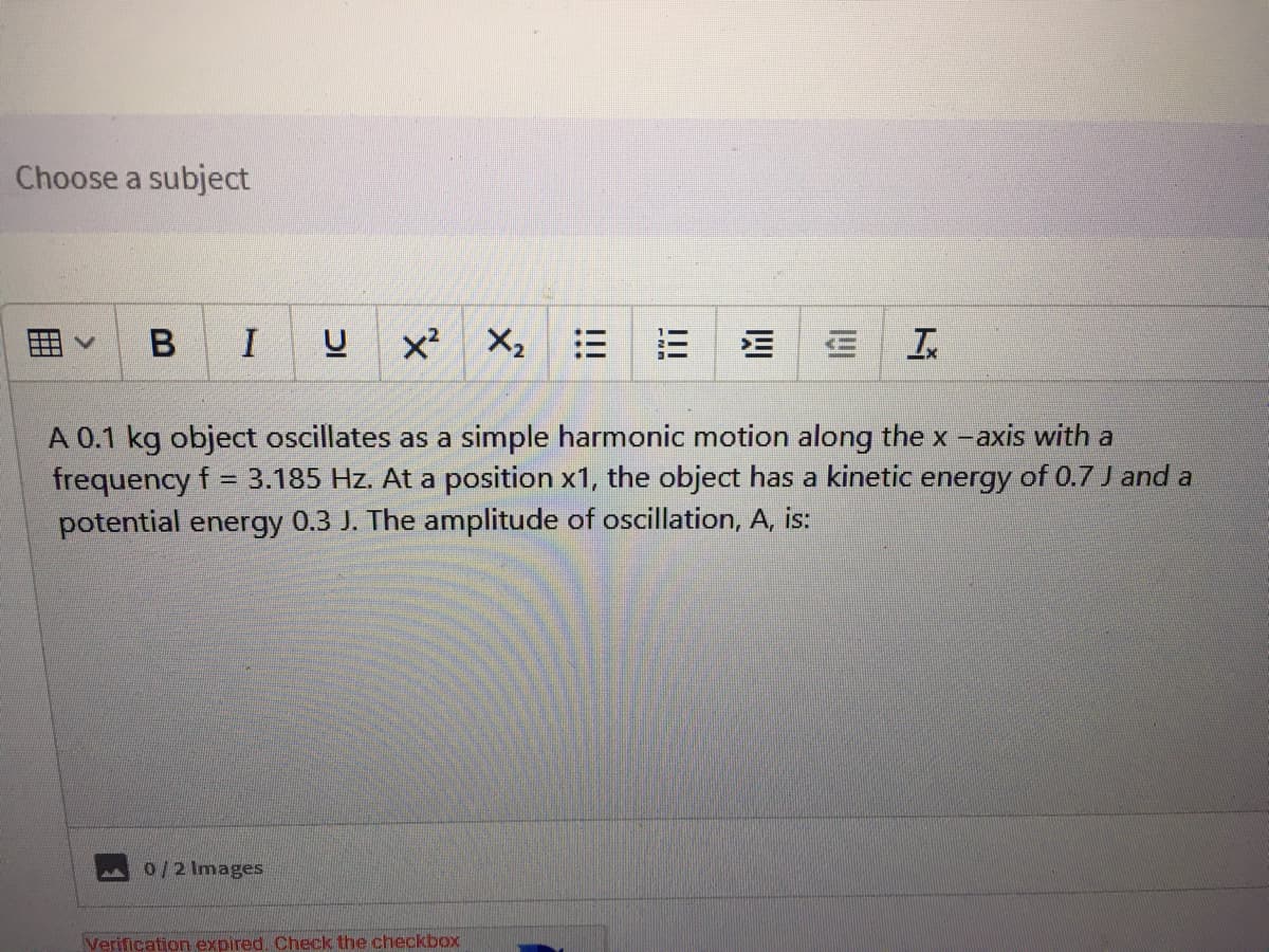 Choose a subject
B
I
X2
A 0.1 kg object oscillates as a simple harmonic motion along the x -axis with a
frequency f = 3.185 Hz. At a position x1, the object has a kinetic energy of 0.7 J and a
potential energy 0.3 J. The amplitude of oscillation, A, is:
0/2 Images
Verification expired. Check the checkbox
四
!!!
!!!
囲
