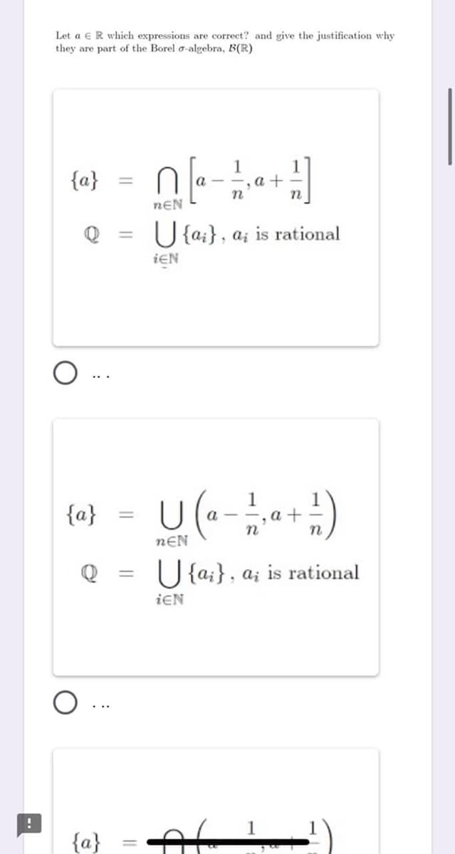 Let a eR which expressions are correct? and give the justification why
they are part of the Borel a-algebra, B(R)
to) = 0]
1
a +
%3D
nEN
U {a;}, a; is rational
ieN
{a}
a +
%3D
nEN
Q
U {a;}, a; is rational
%3D
ieN
{a}
||
