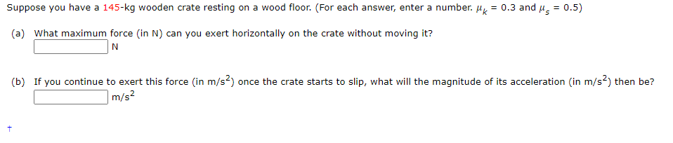 Suppose you have a 145-kg wooden crate resting on a wood floor. (For each answer, enter a number.
= 0.3 and u, = 0.5)
(a) What maximum force (in N) can you exert horizontally on the crate without moving it?
N
(b) If you continue to exert this force (in m/s?) once the crate starts to slip, what will the magnitude of its acceleration (in m/s?) then be?
|m/s²
